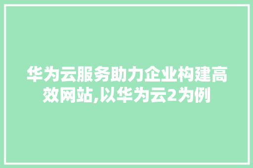 华为云服务助力企业构建高效网站,以华为云2为例
