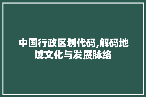 中国行政区划代码,解码地域文化与发展脉络