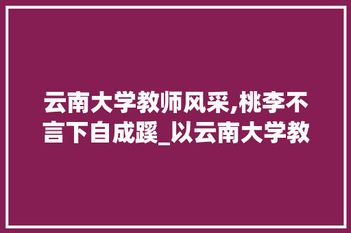 云南大学教师风采,桃李不言下自成蹊_以云南大学教师代码为例