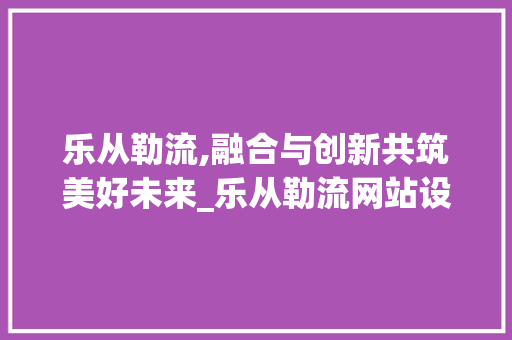 乐从勒流,融合与创新共筑美好未来_乐从勒流网站设计分析