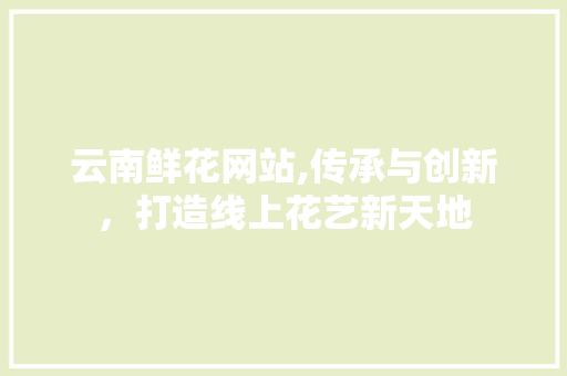 云南鲜花网站,传承与创新，打造线上花艺新天地 云南鲜花网站,传承与创新，打造线上花艺新天地 Web前端