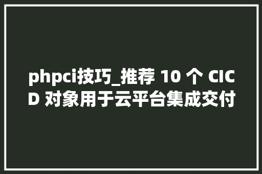 phpci技巧_推荐 10 个 CICD 对象用于云平台集成交付