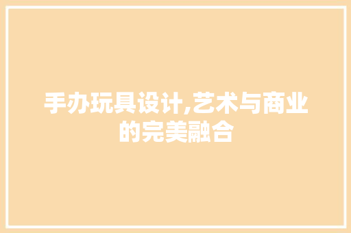 手办玩具设计,艺术与商业的完美融合