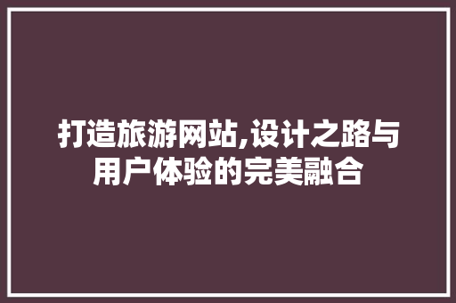 打造旅游网站,设计之路与用户体验的完美融合