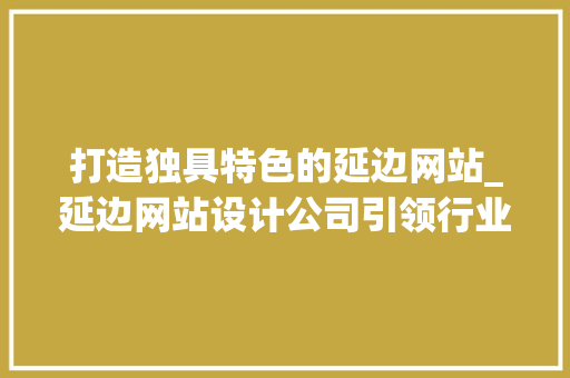 打造独具特色的延边网站_延边网站设计公司引领行业潮流