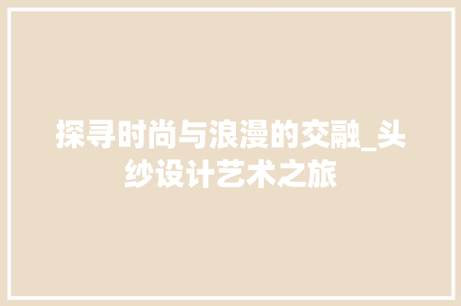 探寻时尚与浪漫的交融_头纱设计艺术之旅