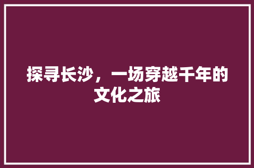 探寻长沙，一场穿越千年的文化之旅