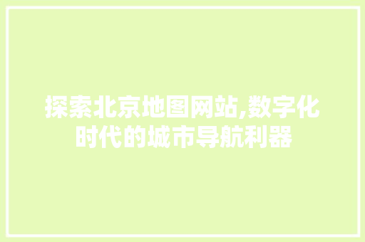 探索北京地图网站,数字化时代的城市导航利器