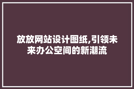 放放网站设计图纸,引领未来办公空间的新潮流