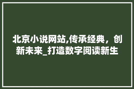 北京小说网站,传承经典，创新未来_打造数字阅读新生态 北京小说网站,传承经典，创新未来_打造数字阅读新生态 Web前端