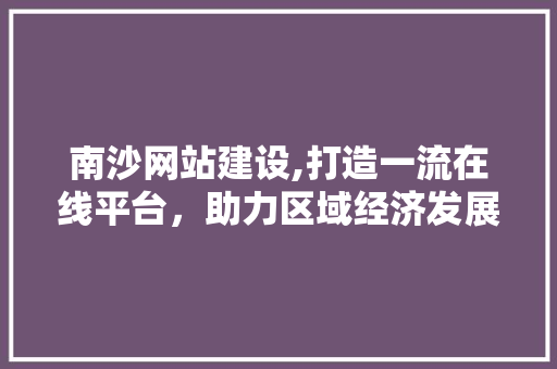 南沙网站建设,打造一流在线平台，助力区域经济发展