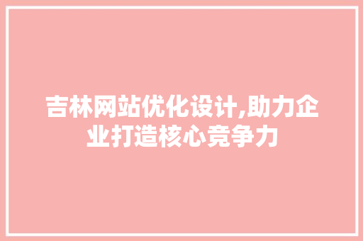 吉林网站优化设计,助力企业打造核心竞争力 吉林网站优化设计,助力企业打造核心竞争力 网站建设