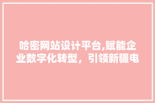 哈密网站设计平台,赋能企业数字化转型，引领新疆电子商务新风尚 哈密网站设计平台,赋能企业数字化转型，引领新疆电子商务新风尚 Web前端