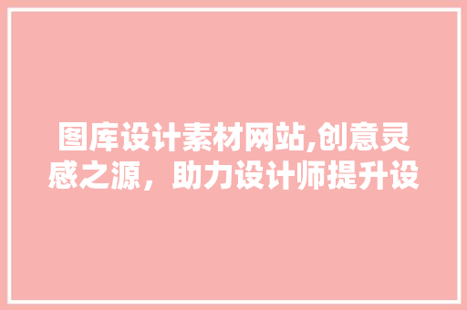 图库设计素材网站,创意灵感之源，助力设计师提升设计水平