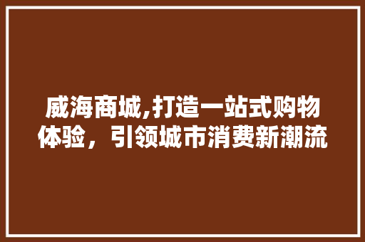 威海商城,打造一站式购物体验，引领城市消费新潮流