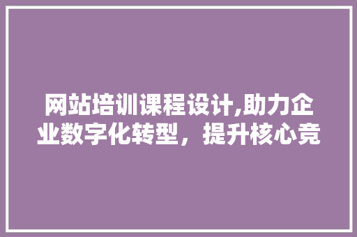 网站培训课程设计,助力企业数字化转型，提升核心竞争力