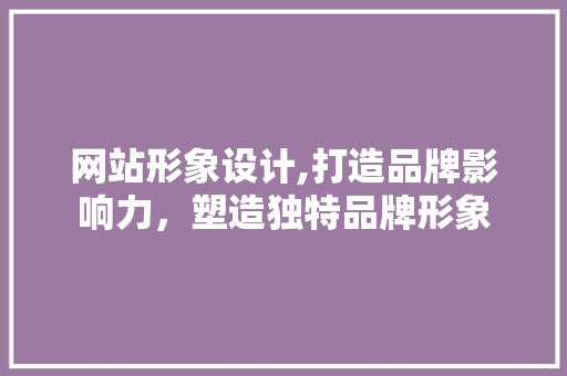 网站形象设计,打造品牌影响力，塑造独特品牌形象