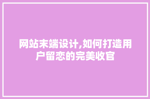 网站末端设计,如何打造用户留恋的完美收官