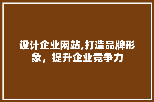设计企业网站,打造品牌形象，提升企业竞争力
