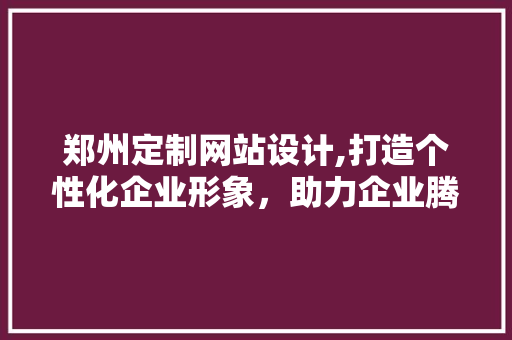 郑州定制网站设计,打造个性化企业形象，助力企业腾飞