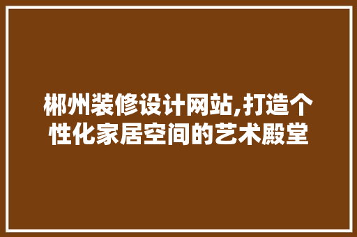 郴州装修设计网站,打造个性化家居空间的艺术殿堂