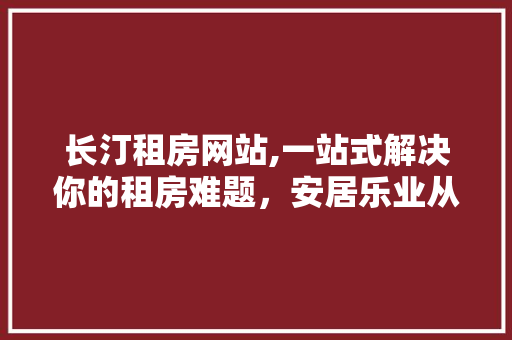 长汀租房网站,一站式解决你的租房难题，安居乐业从这里开始！