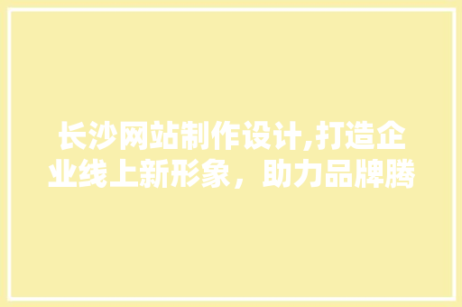 长沙网站制作设计,打造企业线上新形象，助力品牌腾飞