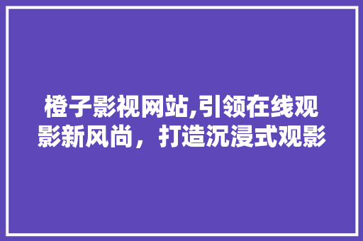 橙子影视网站,引领在线观影新风尚，打造沉浸式观影体验