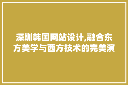 深圳韩国网站设计,融合东方美学与西方技术的完美演绎