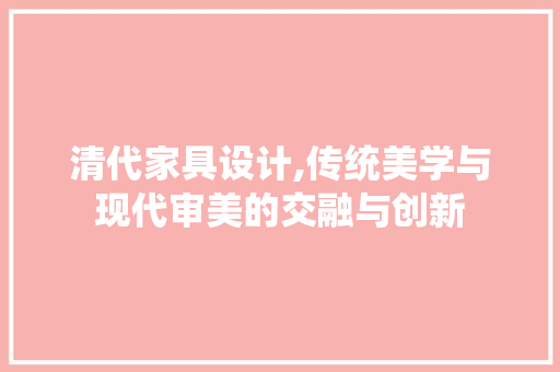 清代家具设计,传统美学与现代审美的交融与创新