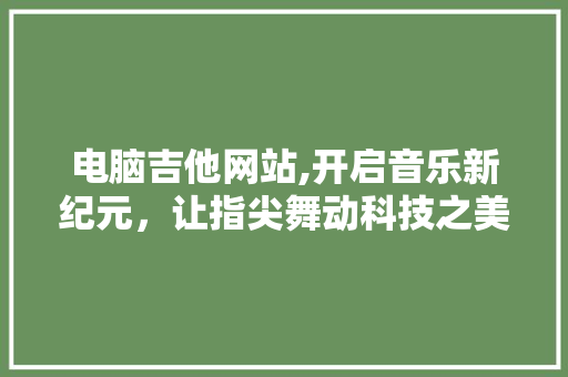 电脑吉他网站,开启音乐新纪元，让指尖舞动科技之美