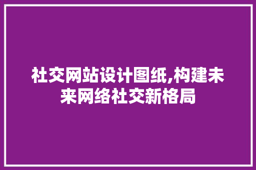 社交网站设计图纸,构建未来网络社交新格局