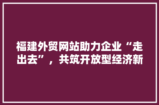 福建外贸网站助力企业“走出去”，共筑开放型经济新格局