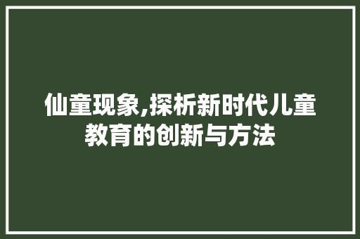 仙童现象,探析新时代儿童教育的创新与方法