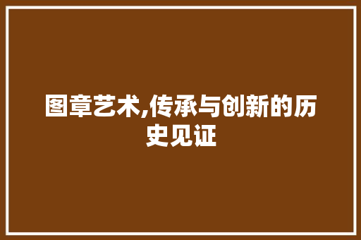 图章艺术,传承与创新的历史见证
