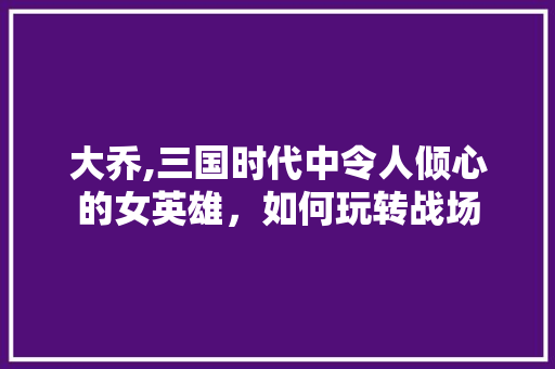 大乔,三国时代中令人倾心的女英雄，如何玩转战场
