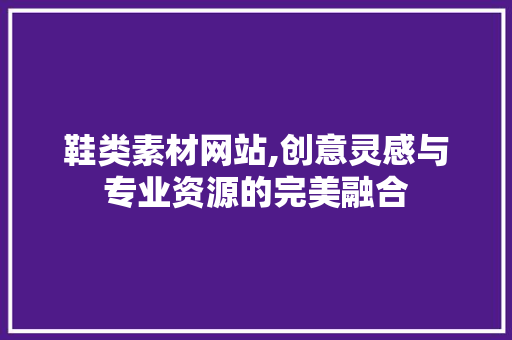 鞋类素材网站,创意灵感与专业资源的完美融合
