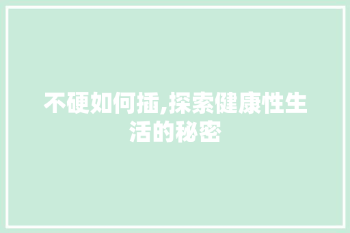 不硬如何插,探索健康性生活的秘密