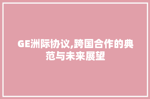 GE洲际协议,跨国合作的典范与未来展望