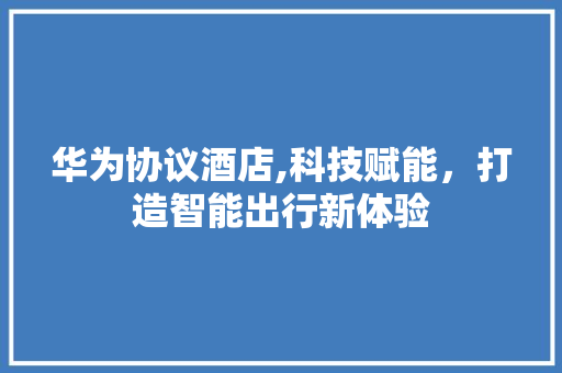 华为协议酒店,科技赋能，打造智能出行新体验