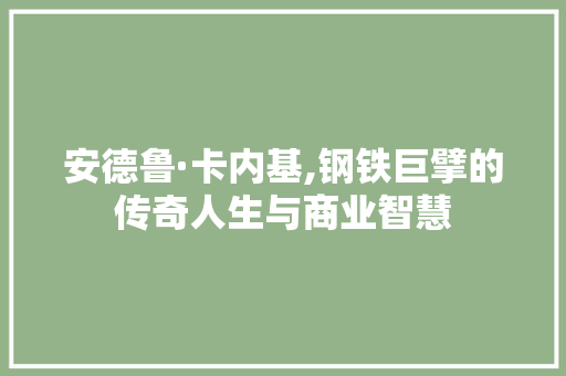 安德鲁·卡内基,钢铁巨擘的传奇人生与商业智慧