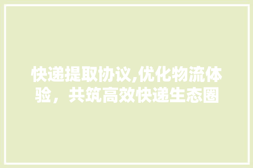 快递提取协议,优化物流体验，共筑高效快递生态圈