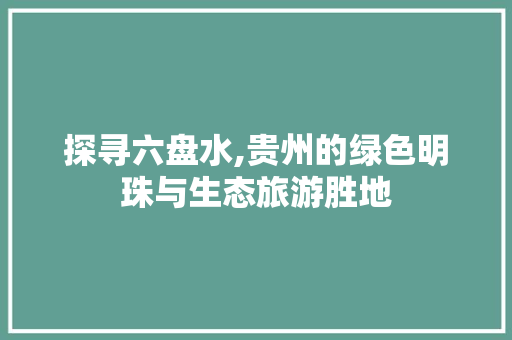 探寻六盘水,贵州的绿色明珠与生态旅游胜地