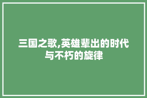 三国之歌,英雄辈出的时代与不朽的旋律