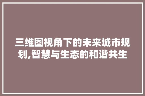 三维图视角下的未来城市规划,智慧与生态的和谐共生