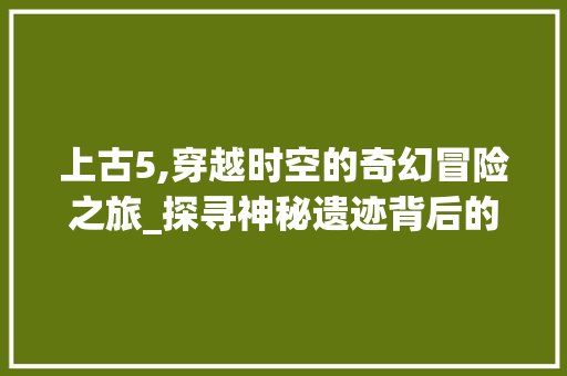 上古5,穿越时空的奇幻冒险之旅_探寻神秘遗迹背后的故事