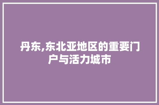 丹东,东北亚地区的重要门户与活力城市