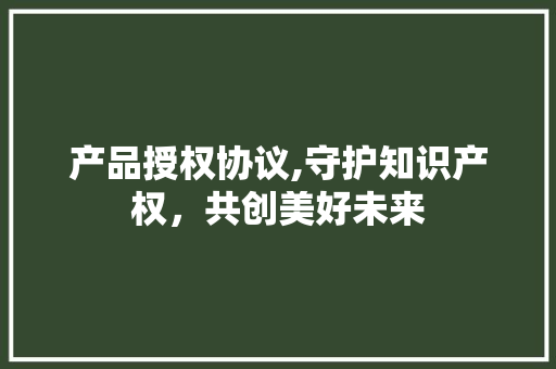 产品授权协议,守护知识产权，共创美好未来