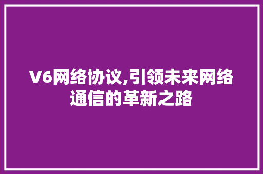 V6网络协议,引领未来网络通信的革新之路