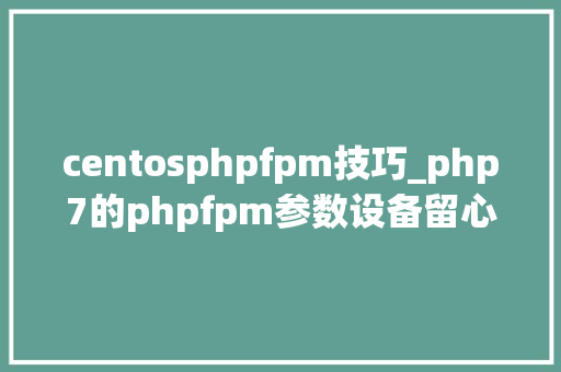 centosphpfpm技巧_php7的phpfpm参数设备留心事项